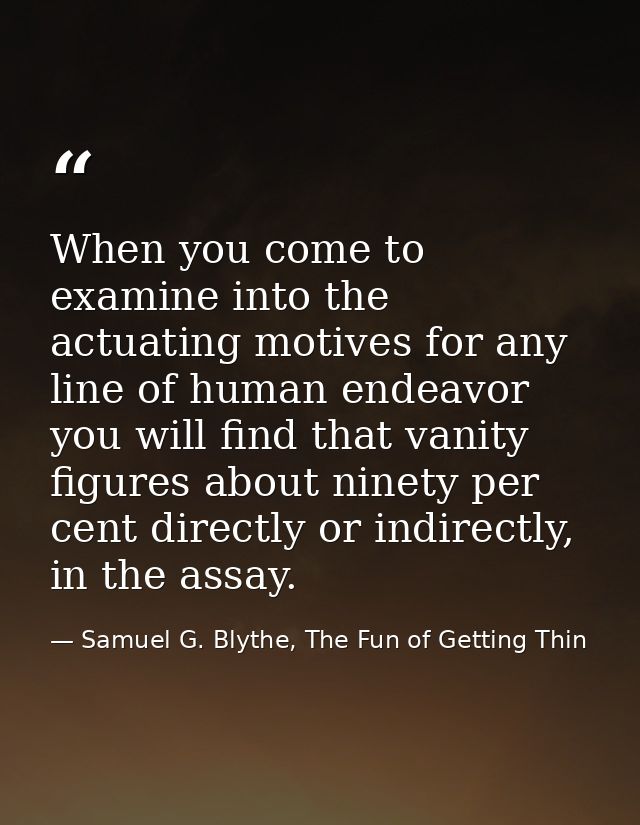 When you come to examine into the actuating motives for any line of human endeavor you will find that vanity figures abo — Samuel G. Blythe, The Fun of Getting Thin