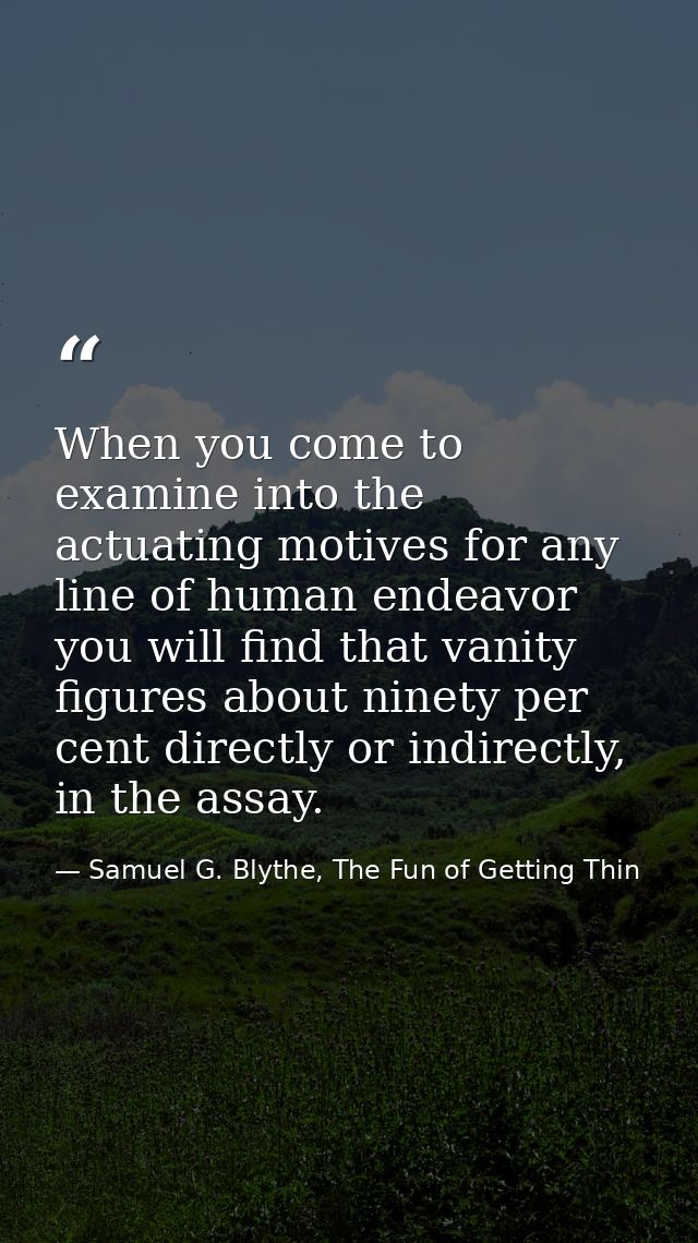 When you come to examine into the actuating motives for any line of human endeavor you will find that vanity figures abo — Samuel G. Blythe, The Fun of Getting Thin