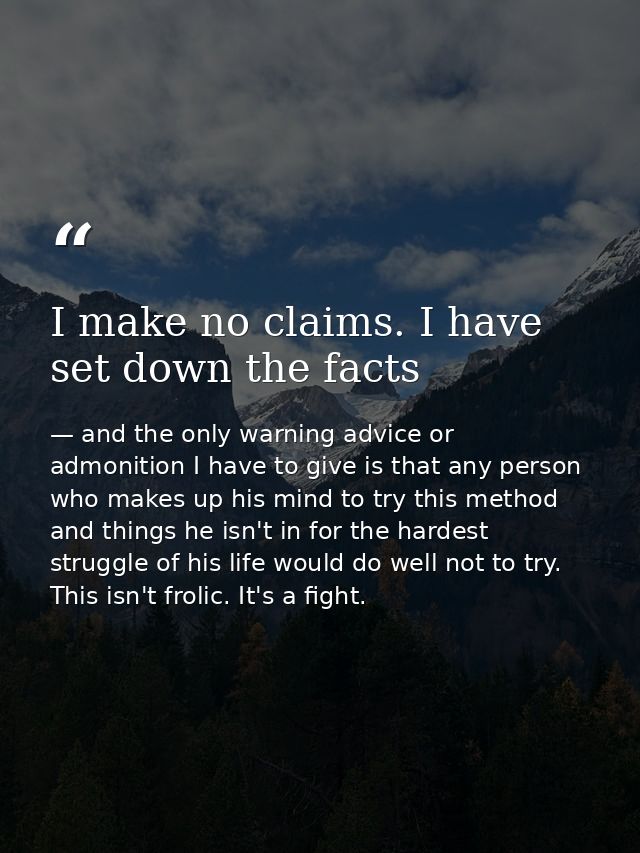 I make no claims. I have set down the facts — and the only warning advice or admonition I have to give is that any person who makes up his mind to try this method and things he isn't in for the hardest struggle of his life would do well not to try. This isn't frolic. It's a fight.