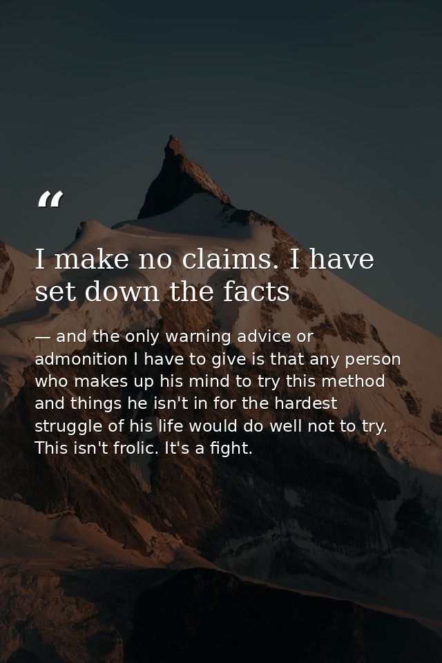 I make no claims. I have set down the facts — and the only warning advice or admonition I have to give is that any person who makes up his mind to try this method and things he isn't in for the hardest struggle of his life would do well not to try. This isn't frolic. It's a fight.