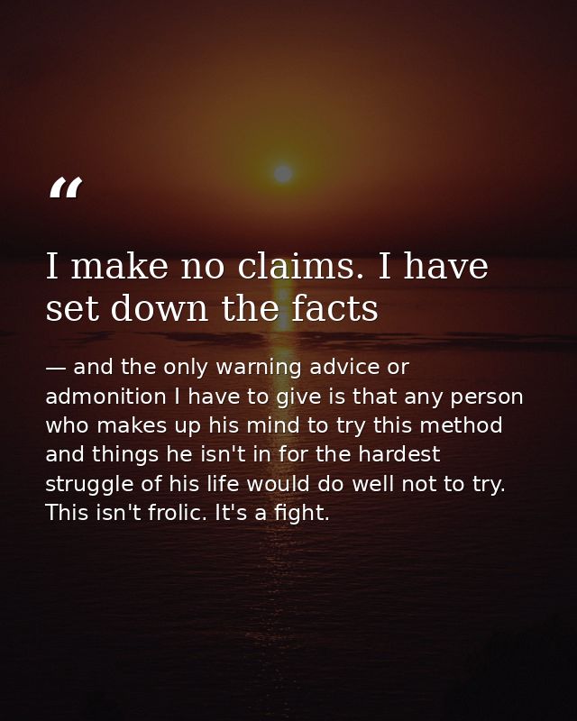 I make no claims. I have set down the facts — and the only warning advice or admonition I have to give is that any person who makes up his mind to try this method and things he isn't in for the hardest struggle of his life would do well not to try. This isn't frolic. It's a fight.