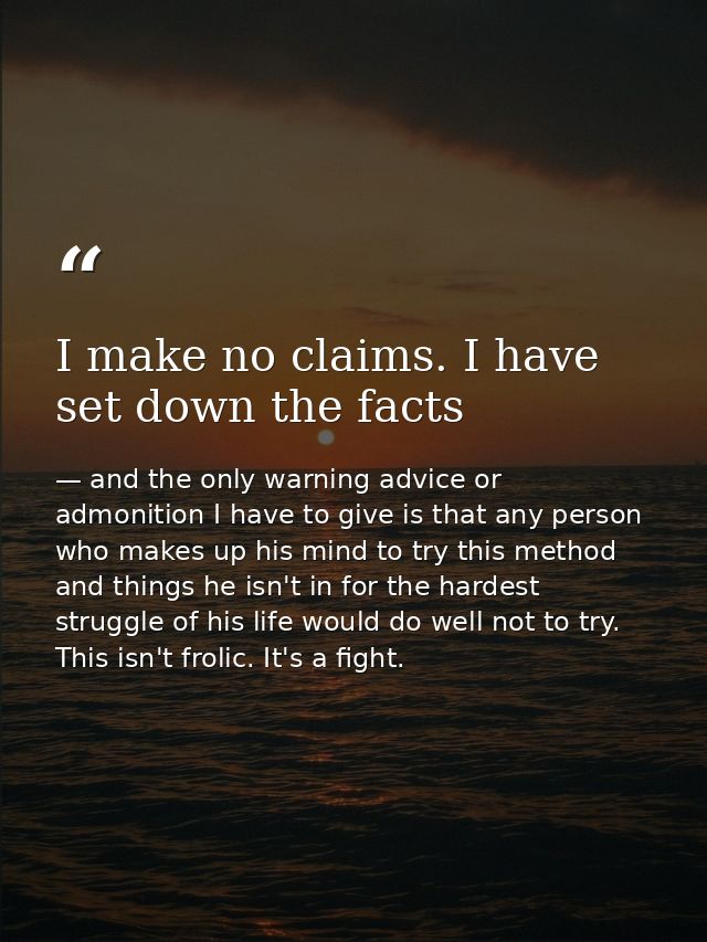 I make no claims. I have set down the facts — and the only warning advice or admonition I have to give is that any person who makes up his mind to try this method and things he isn't in for the hardest struggle of his life would do well not to try. This isn't frolic. It's a fight.