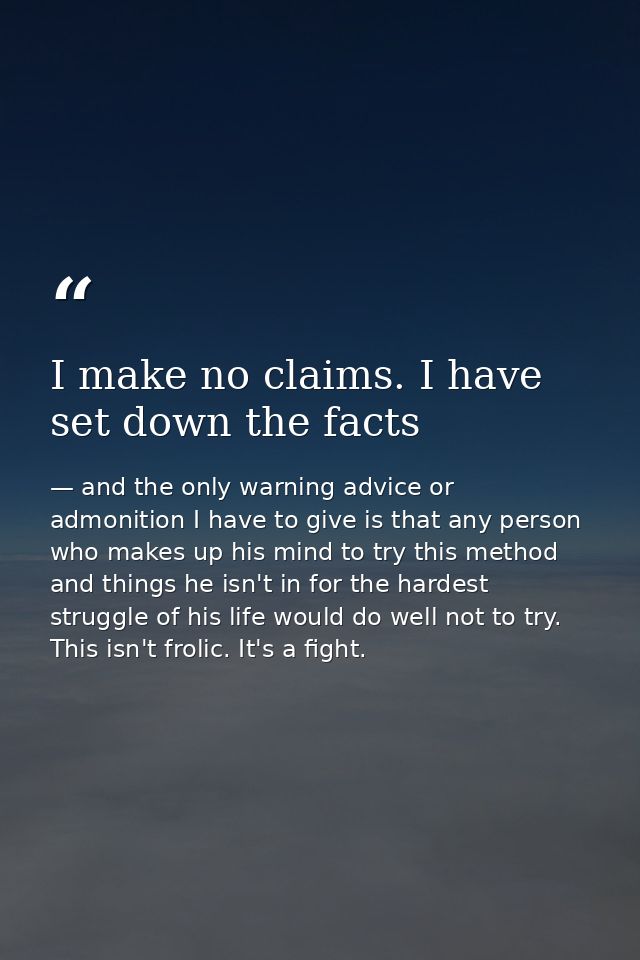 I make no claims. I have set down the facts — and the only warning advice or admonition I have to give is that any person who makes up his mind to try this method and things he isn't in for the hardest struggle of his life would do well not to try. This isn't frolic. It's a fight.
