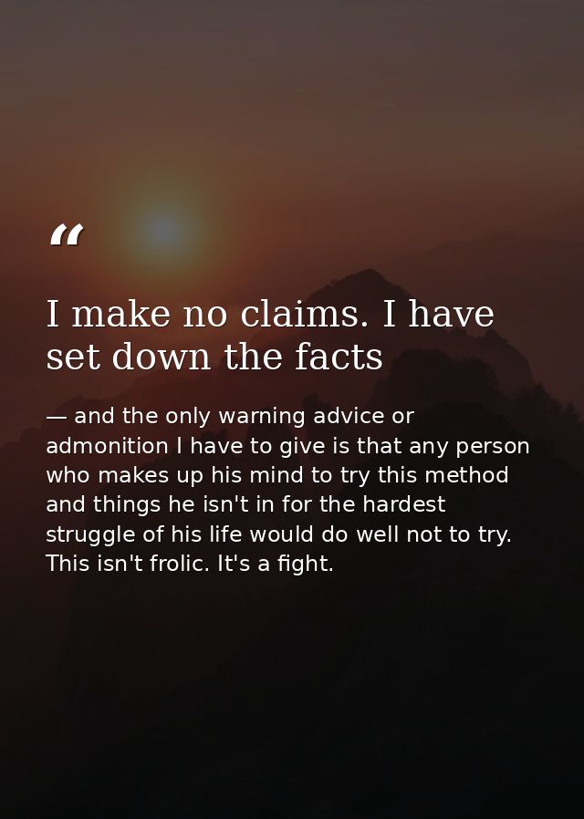 I make no claims. I have set down the facts — and the only warning advice or admonition I have to give is that any person who makes up his mind to try this method and things he isn't in for the hardest struggle of his life would do well not to try. This isn't frolic. It's a fight.