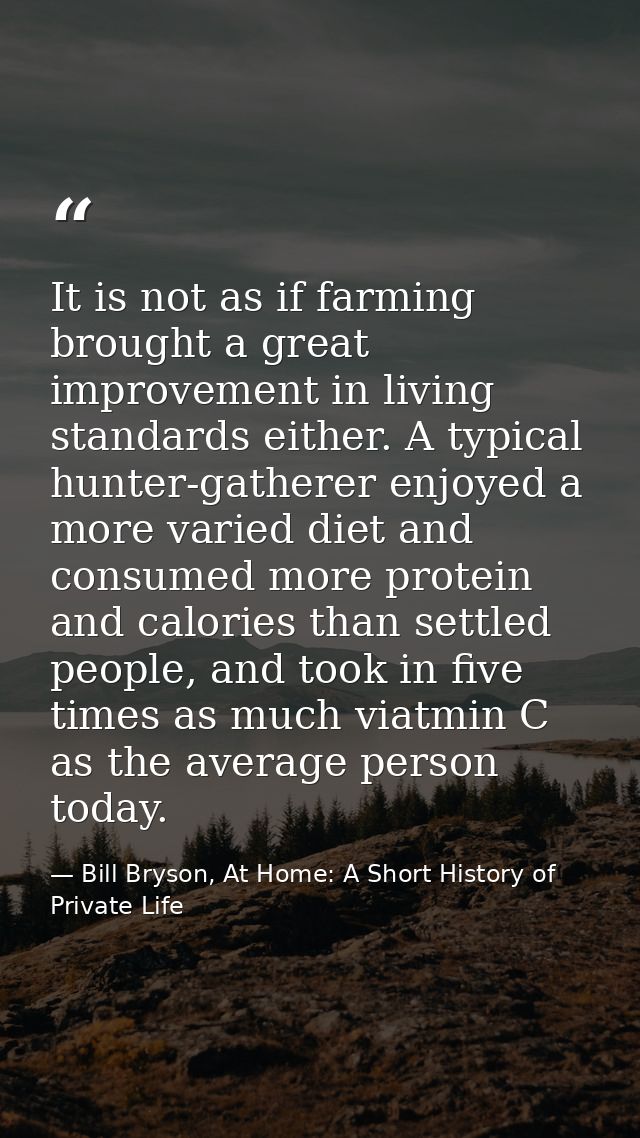 It is not as if farming brought a great improvement in living standards either. A typical hunter-gatherer enjoyed a more — Bill Bryson, At Home: A Short History of Private Life