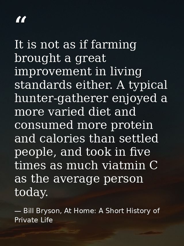 It is not as if farming brought a great improvement in living standards either. A typical hunter-gatherer enjoyed a more — Bill Bryson, At Home: A Short History of Private Life