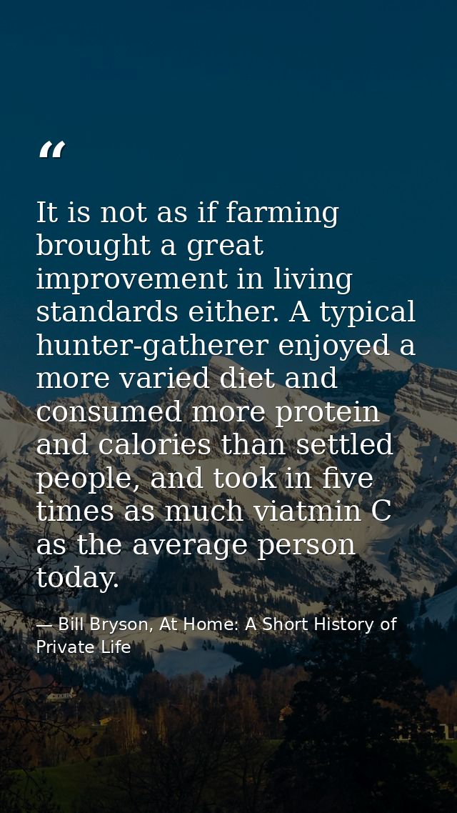It is not as if farming brought a great improvement in living standards either. A typical hunter-gatherer enjoyed a more — Bill Bryson, At Home: A Short History of Private Life