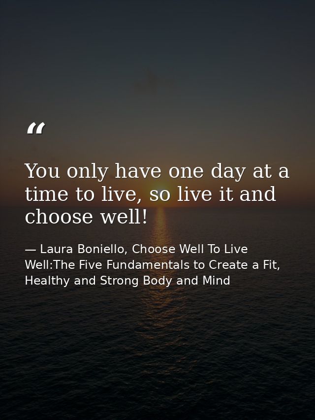 You only have one day at a time to live, so live it and choose well! — Laura Boniello, Choose Well To Live Well:The Five Fundamentals to Create a Fit, Healthy and Strong Body and Mind