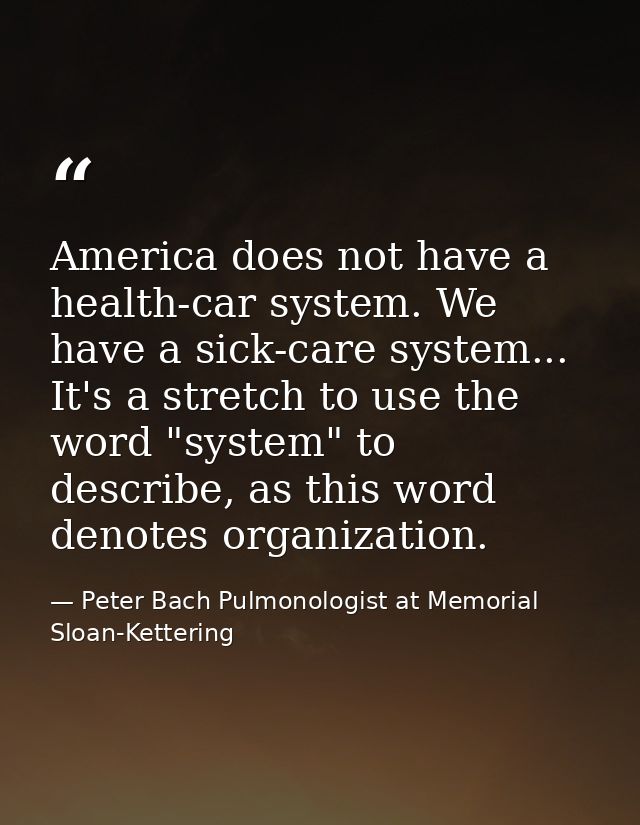 America does not have a health-car system. We have a sick-care system... It's a stretch to use the word "system" to desc — Peter Bach Pulmonologist at Memorial Sloan-Kettering