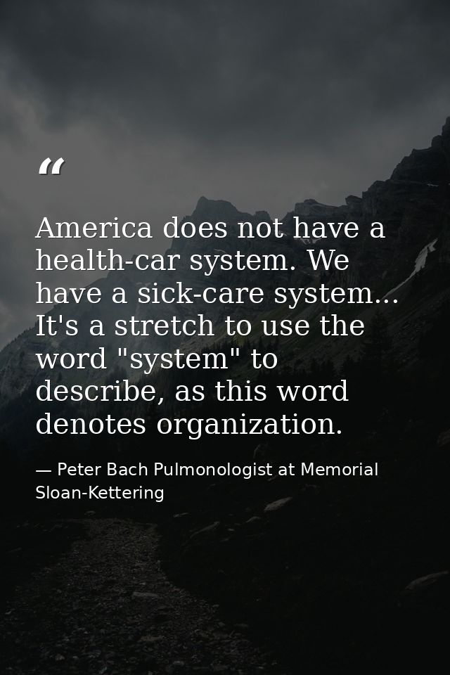 America does not have a health-car system. We have a sick-care system... It's a stretch to use the word "system" to desc — Peter Bach Pulmonologist at Memorial Sloan-Kettering