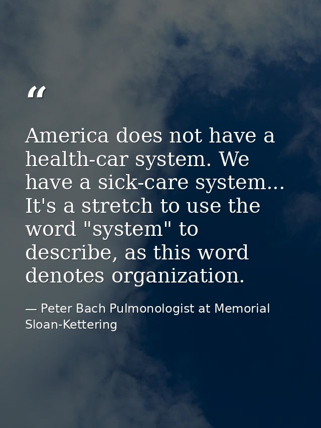 America does not have a health-car system. We have a sick-care system... It's a stretch to use the word "system" to desc — Peter Bach Pulmonologist at Memorial Sloan-Kettering