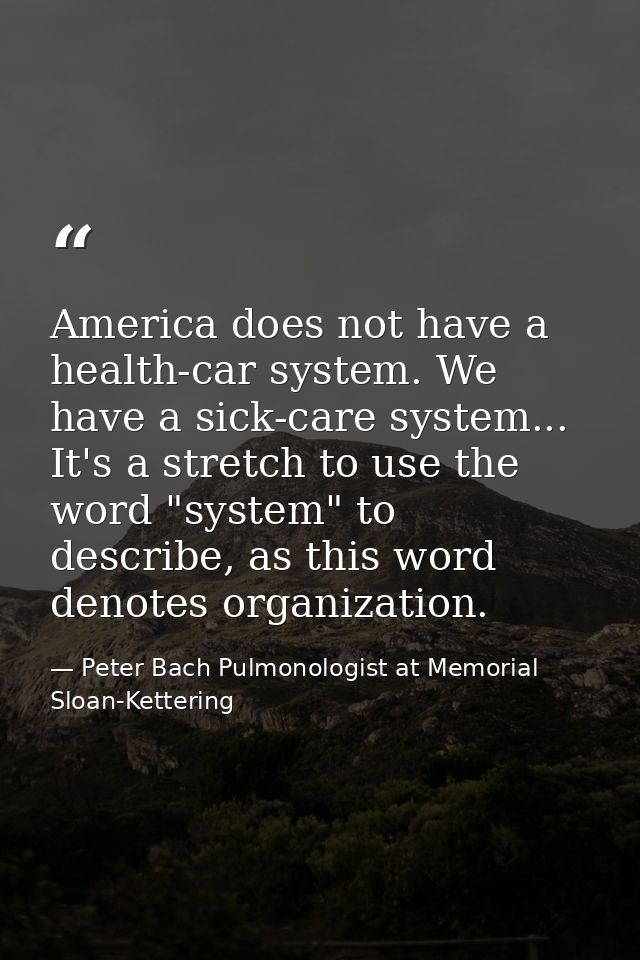 America does not have a health-car system. We have a sick-care system... It's a stretch to use the word "system" to desc — Peter Bach Pulmonologist at Memorial Sloan-Kettering