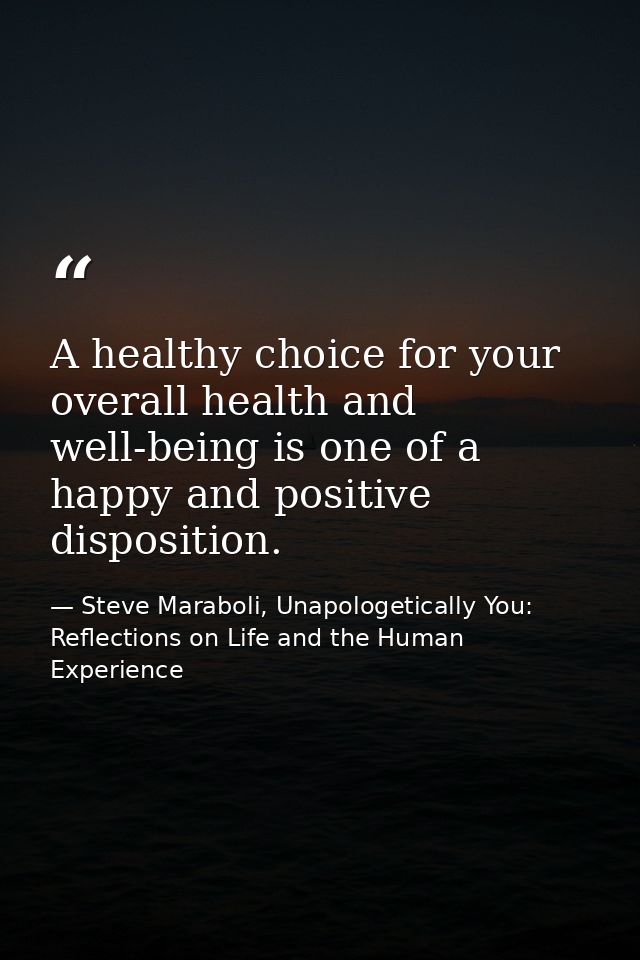 A healthy choice for your overall health and well-being is one of a happy and positive disposition. — Steve Maraboli, Unapologetically You: Reflections on Life and the Human Experience