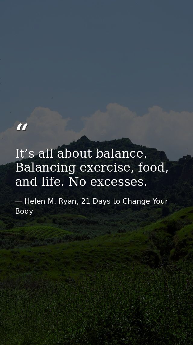 It’s all about balance. Balancing exercise, food, and life. No excesses. — Helen M. Ryan, 21 Days to Change Your Body