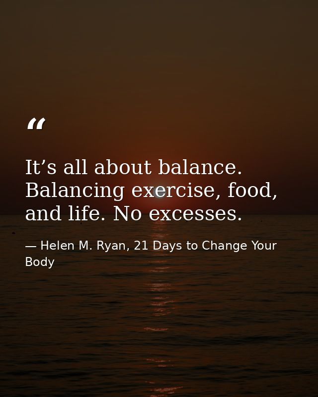 It’s all about balance. Balancing exercise, food, and life. No excesses. — Helen M. Ryan, 21 Days to Change Your Body