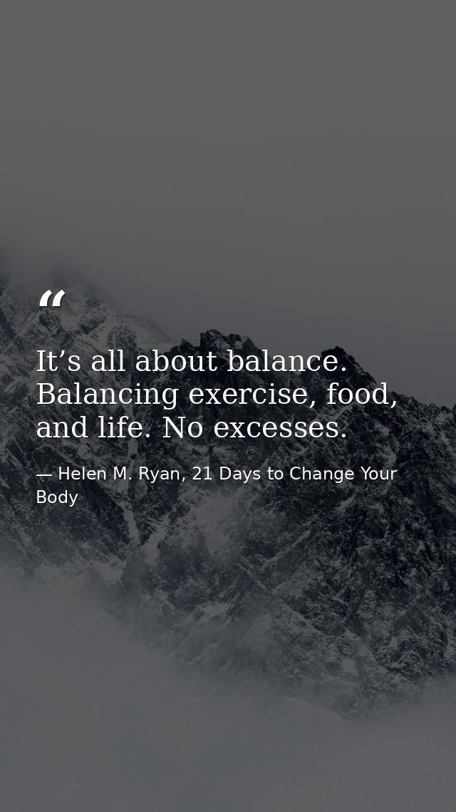 It’s all about balance. Balancing exercise, food, and life. No excesses. — Helen M. Ryan, 21 Days to Change Your Body