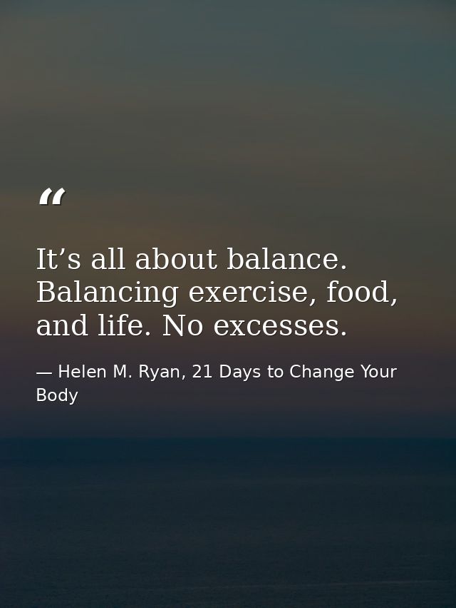It’s all about balance. Balancing exercise, food, and life. No excesses. — Helen M. Ryan, 21 Days to Change Your Body
