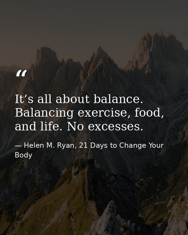 It’s all about balance. Balancing exercise, food, and life. No excesses. — Helen M. Ryan, 21 Days to Change Your Body