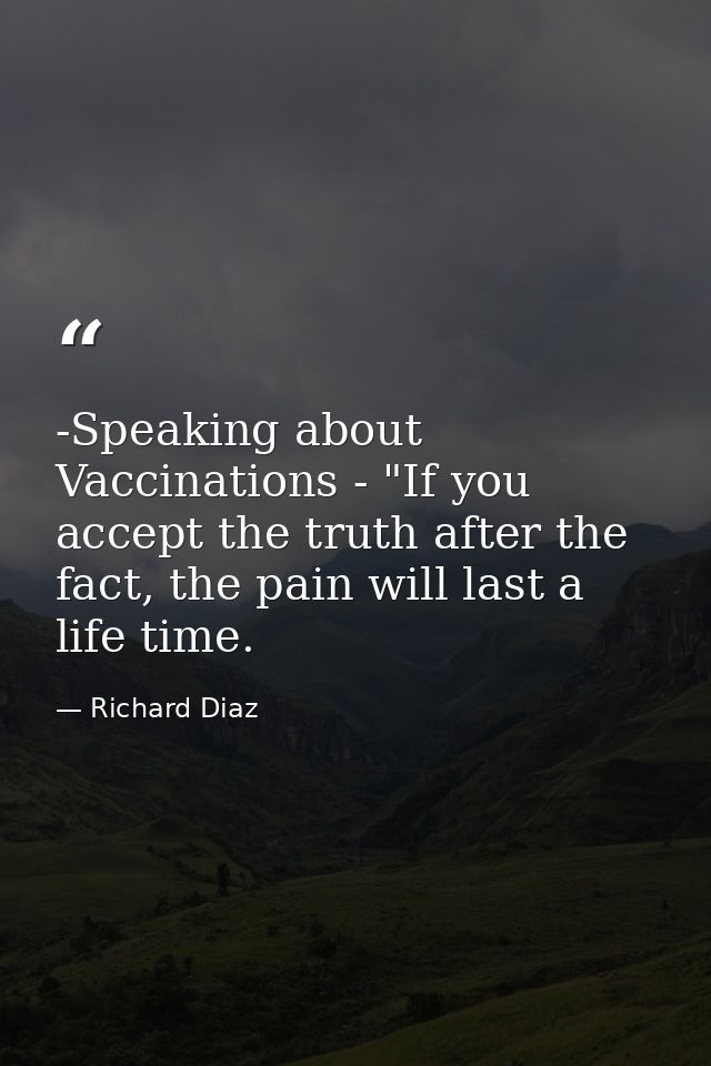 -Speaking about Vaccinations - "If you accept the truth after the fact, the pain will last a life time. — Richard Diaz