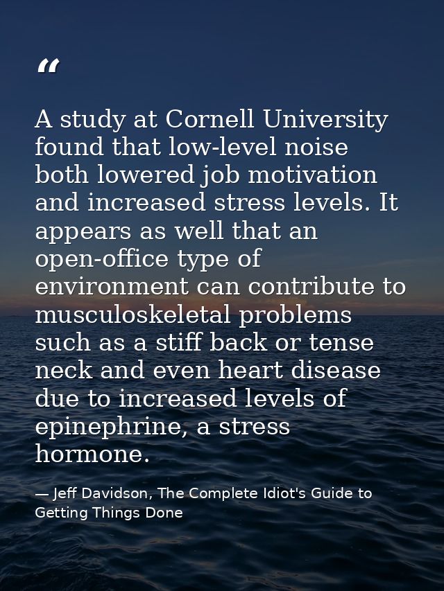 A study at Cornell University found that low-level noise both lowered job motivation and increased stress levels. It app — Jeff Davidson, The Complete Idiot's Guide to Getting Things Done
