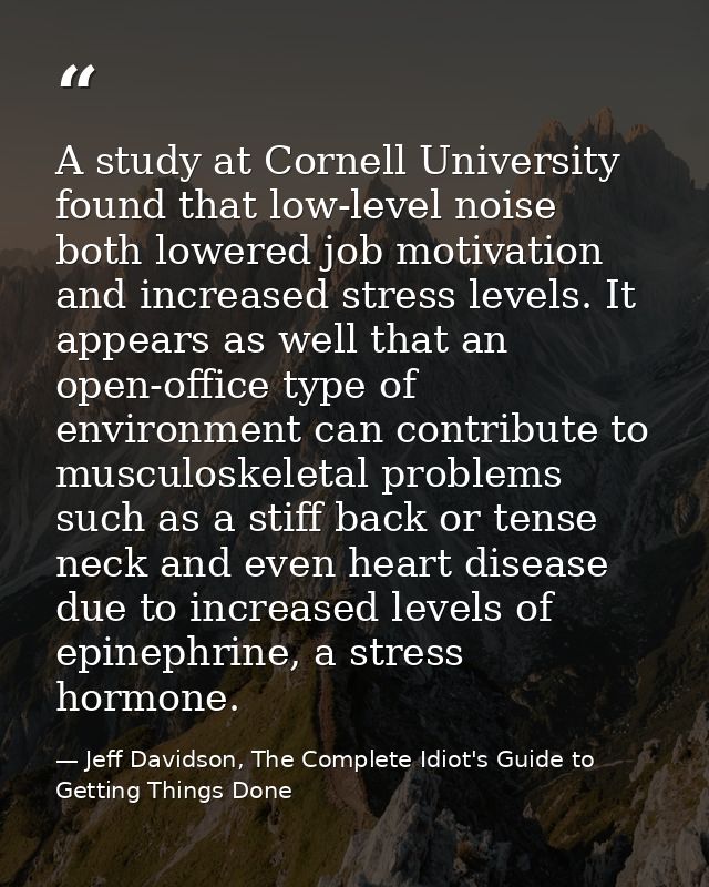 A study at Cornell University found that low-level noise both lowered job motivation and increased stress levels. It app — Jeff Davidson, The Complete Idiot's Guide to Getting Things Done
