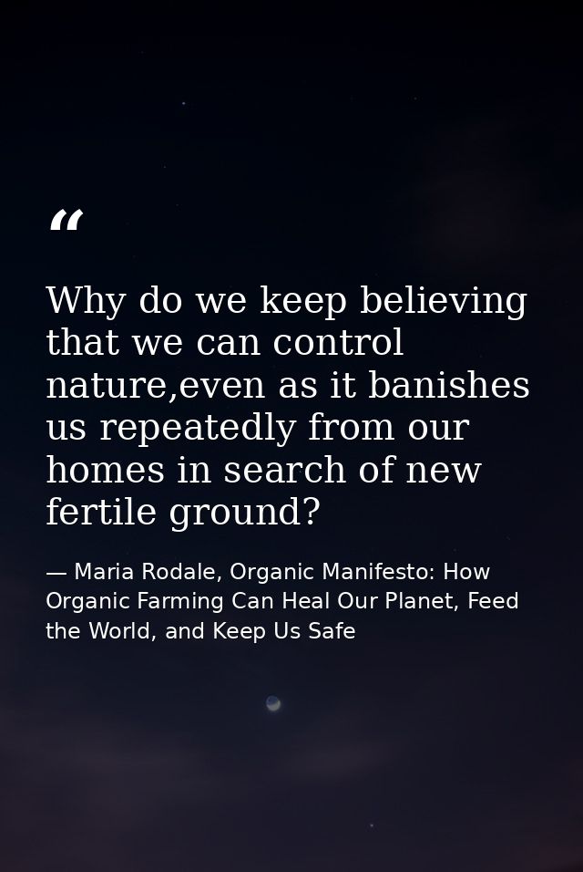 Why do we keep believing that we can control nature,even as it banishes us repeatedly from our homes in search of new fe — Maria Rodale, Organic Manifesto: How Organic Farming Can Heal Our Planet, Feed the World, and Keep Us Safe