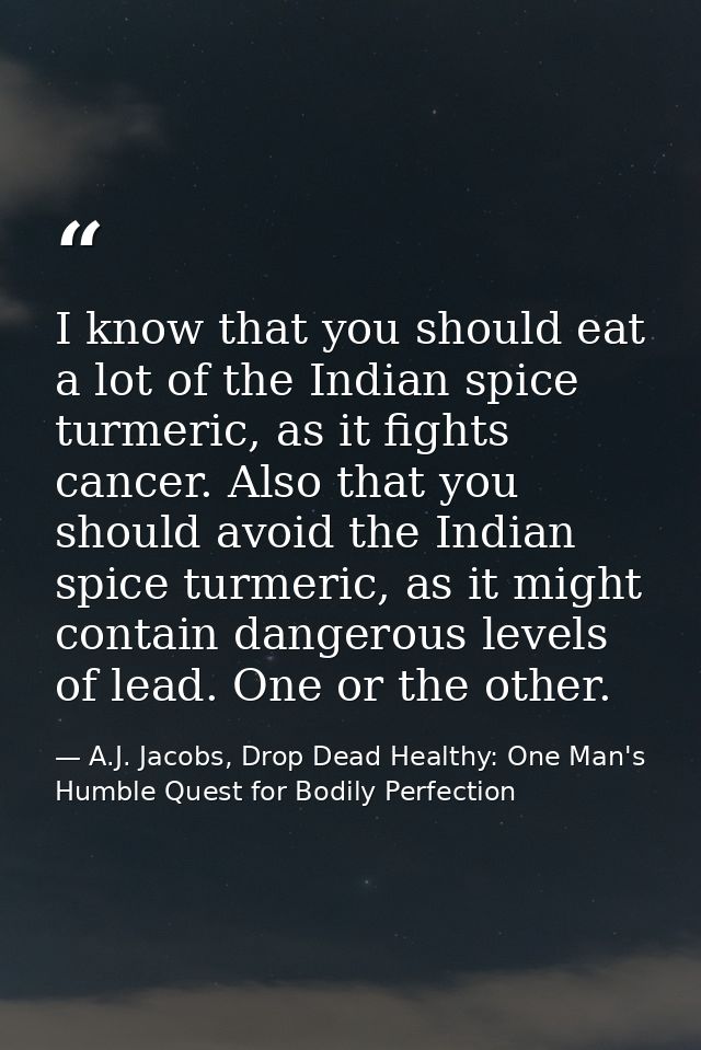 I know that you should eat a lot of the Indian spice turmeric, as it fights cancer. Also that you should avoid the India — A.J. Jacobs, Drop Dead Healthy: One Man's Humble Quest for Bodily Perfection