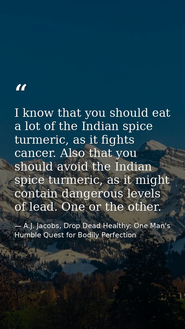 I know that you should eat a lot of the Indian spice turmeric, as it fights cancer. Also that you should avoid the India — A.J. Jacobs, Drop Dead Healthy: One Man's Humble Quest for Bodily Perfection