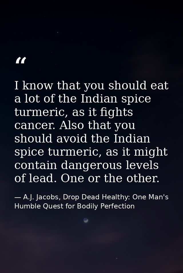 I know that you should eat a lot of the Indian spice turmeric, as it fights cancer. Also that you should avoid the India — A.J. Jacobs, Drop Dead Healthy: One Man's Humble Quest for Bodily Perfection