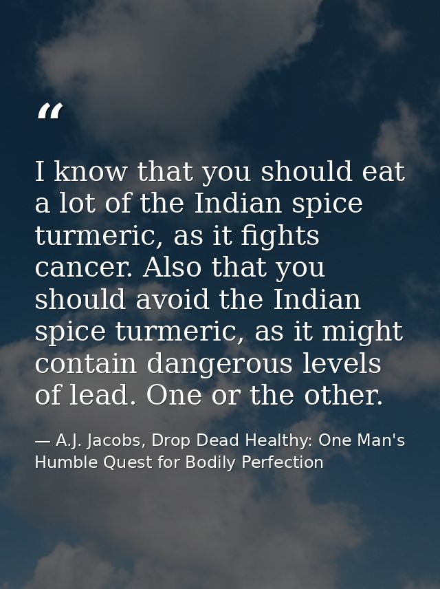 I know that you should eat a lot of the Indian spice turmeric, as it fights cancer. Also that you should avoid the India — A.J. Jacobs, Drop Dead Healthy: One Man's Humble Quest for Bodily Perfection