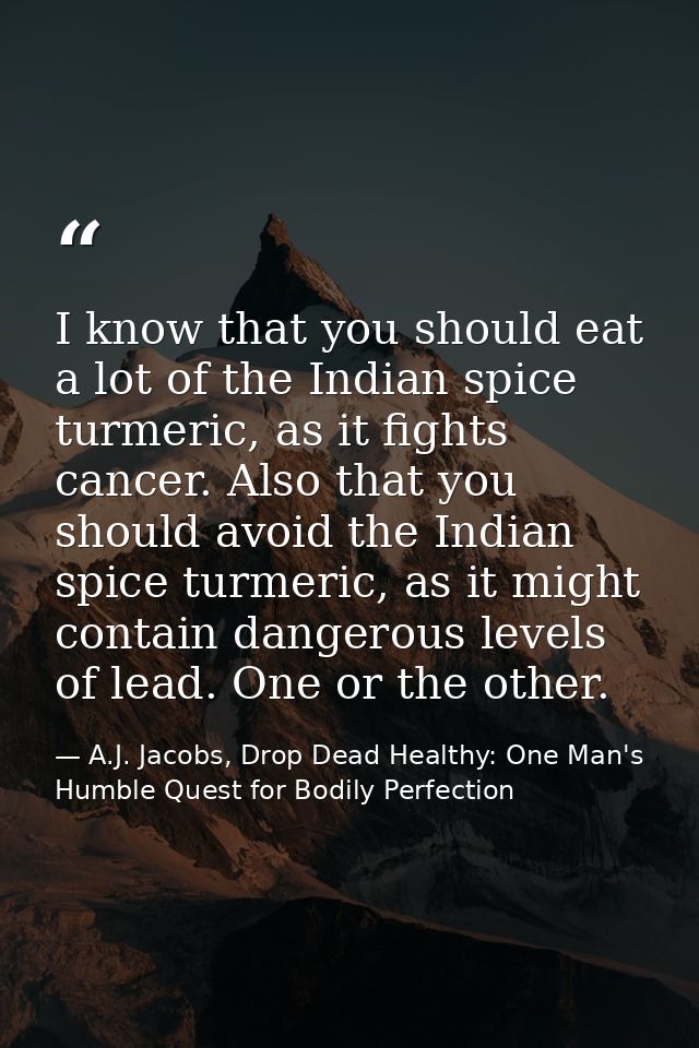 I know that you should eat a lot of the Indian spice turmeric, as it fights cancer. Also that you should avoid the India — A.J. Jacobs, Drop Dead Healthy: One Man's Humble Quest for Bodily Perfection