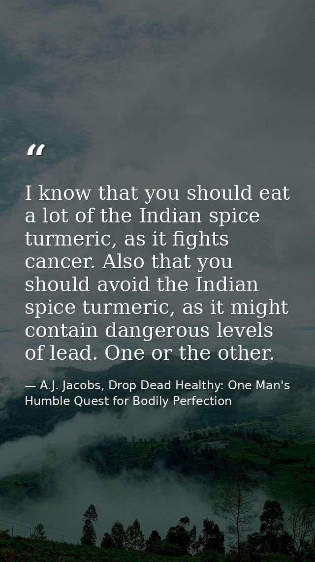 I know that you should eat a lot of the Indian spice turmeric, as it fights cancer. Also that you should avoid the India — A.J. Jacobs, Drop Dead Healthy: One Man's Humble Quest for Bodily Perfection