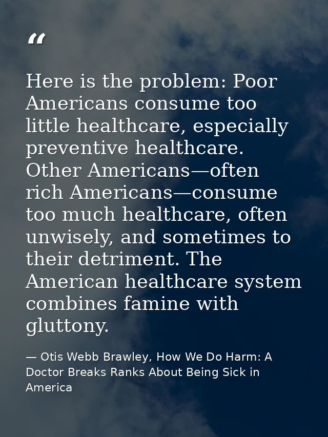 Here is the problem: Poor Americans consume too little healthcare, especially preventive healthcare. Other Americans—oft — Otis Webb Brawley, How We Do Harm: A Doctor Breaks Ranks About Being Sick in America