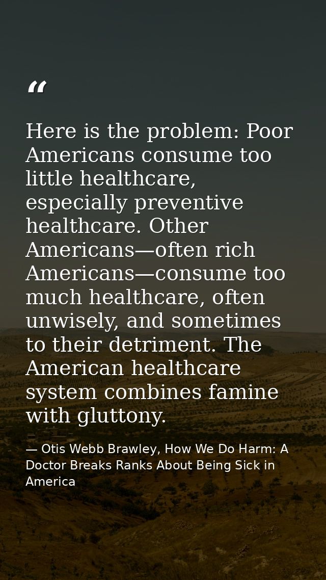 Here is the problem: Poor Americans consume too little healthcare, especially preventive healthcare. Other Americans—oft — Otis Webb Brawley, How We Do Harm: A Doctor Breaks Ranks About Being Sick in America