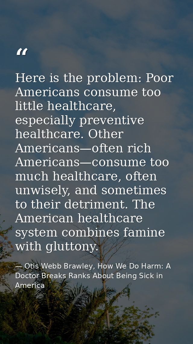 Here is the problem: Poor Americans consume too little healthcare, especially preventive healthcare. Other Americans—oft — Otis Webb Brawley, How We Do Harm: A Doctor Breaks Ranks About Being Sick in America