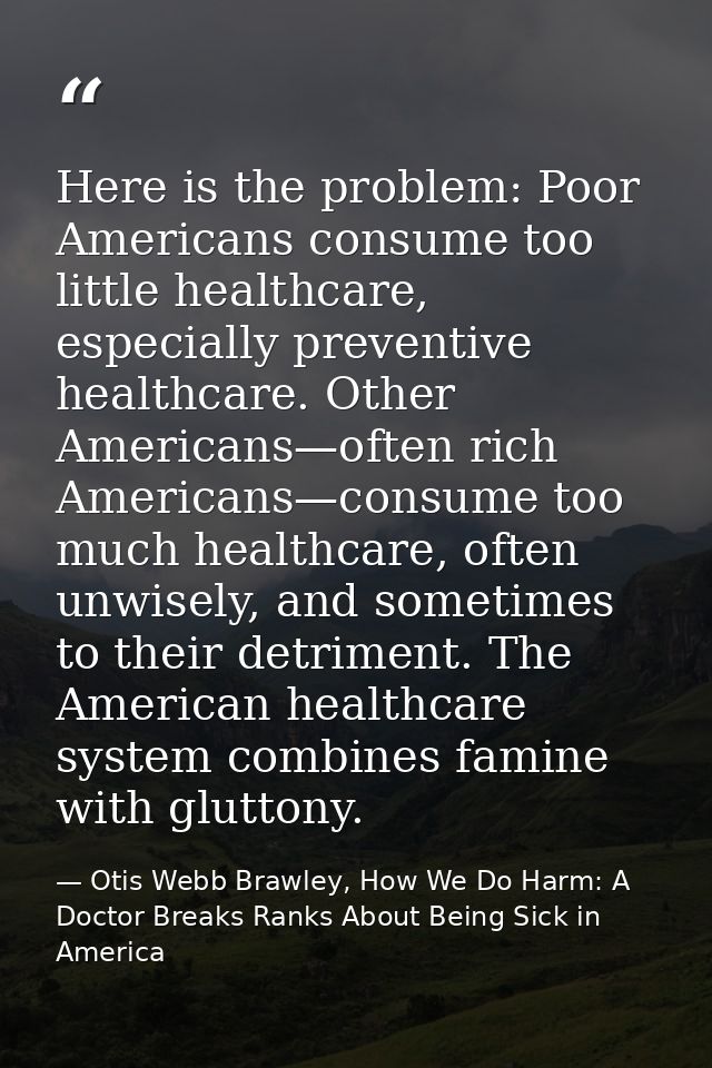 Here is the problem: Poor Americans consume too little healthcare, especially preventive healthcare. Other Americans—oft — Otis Webb Brawley, How We Do Harm: A Doctor Breaks Ranks About Being Sick in America