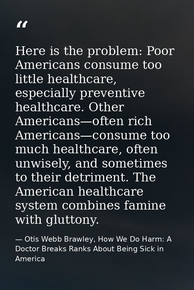 Here is the problem: Poor Americans consume too little healthcare, especially preventive healthcare. Other Americans—oft — Otis Webb Brawley, How We Do Harm: A Doctor Breaks Ranks About Being Sick in America