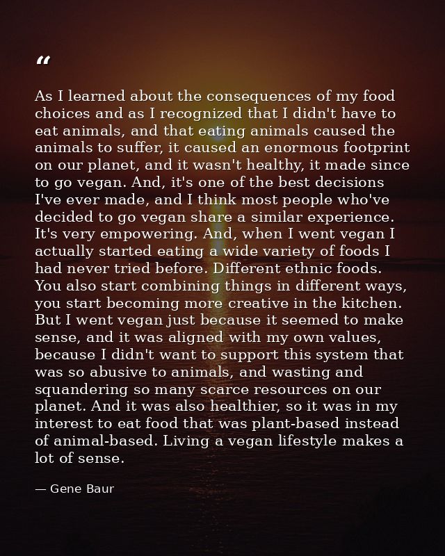As I learned about the consequences of my food choices and as I recognized that I didn't have to eat animals, and that e — Gene Baur