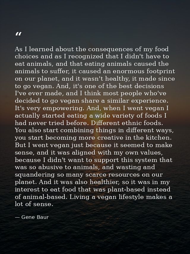 As I learned about the consequences of my food choices and as I recognized that I didn't have to eat animals, and that e — Gene Baur
