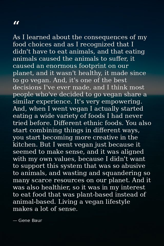 As I learned about the consequences of my food choices and as I recognized that I didn't have to eat animals, and that e — Gene Baur