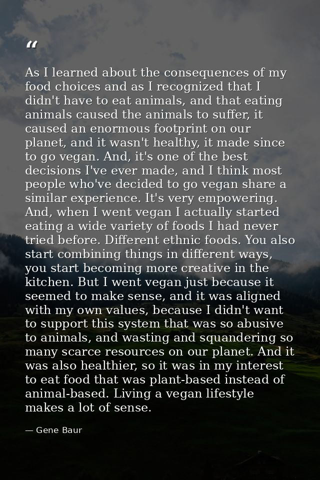 As I learned about the consequences of my food choices and as I recognized that I didn't have to eat animals, and that e — Gene Baur