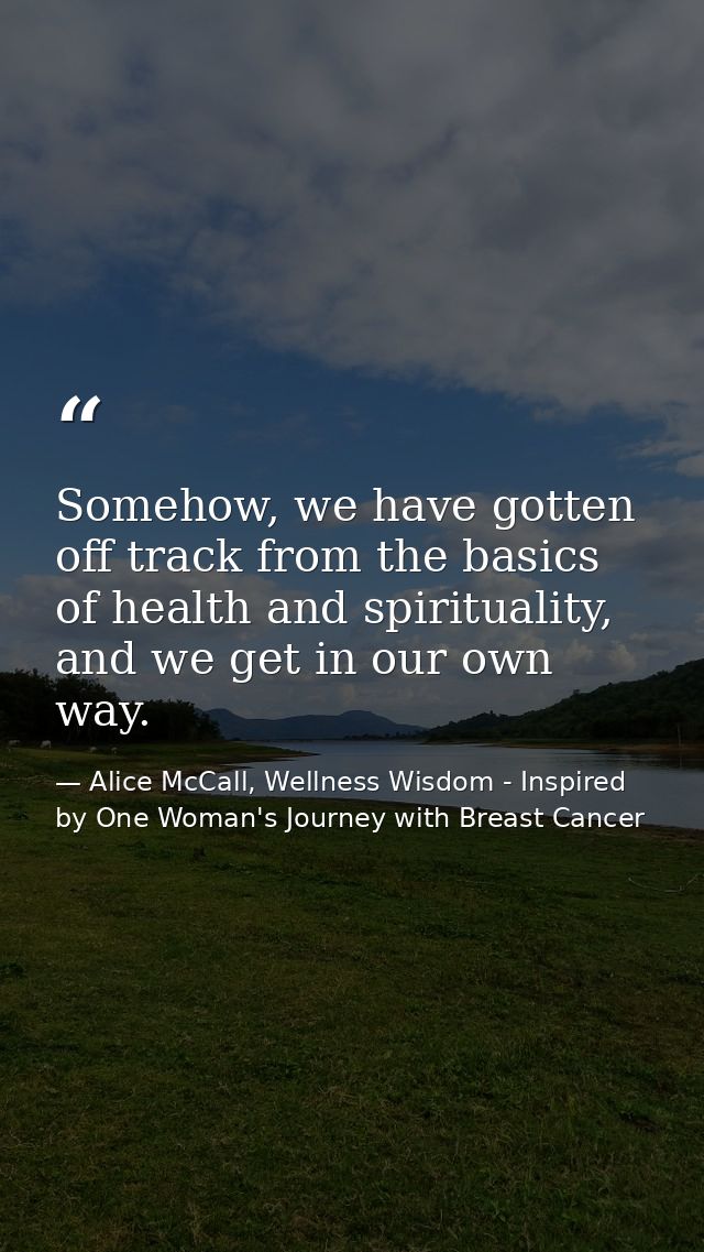 Somehow, we have gotten off track from the basics of health and spirituality, and we get in our own way. — Alice McCall, Wellness Wisdom - Inspired by One Woman's Journey with Breast Cancer