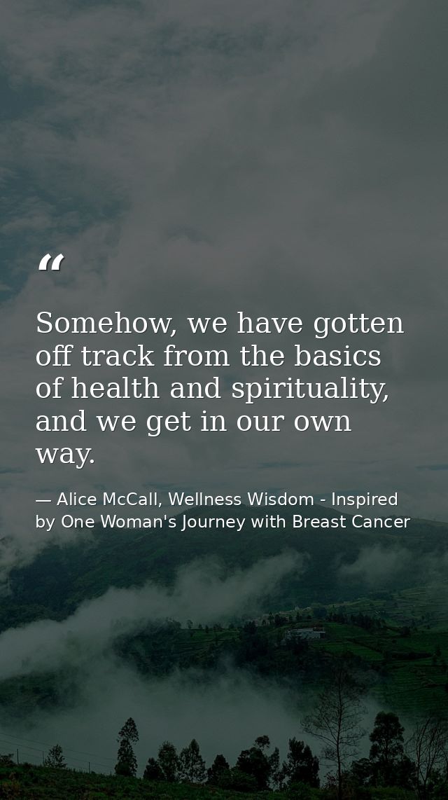 Somehow, we have gotten off track from the basics of health and spirituality, and we get in our own way. — Alice McCall, Wellness Wisdom - Inspired by One Woman's Journey with Breast Cancer