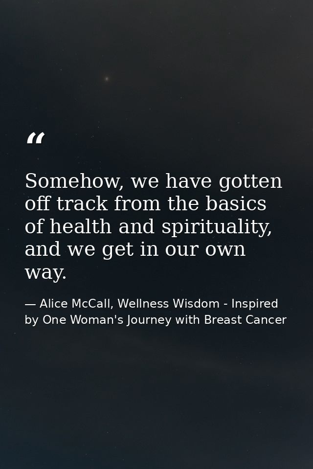 Somehow, we have gotten off track from the basics of health and spirituality, and we get in our own way. — Alice McCall, Wellness Wisdom - Inspired by One Woman's Journey with Breast Cancer