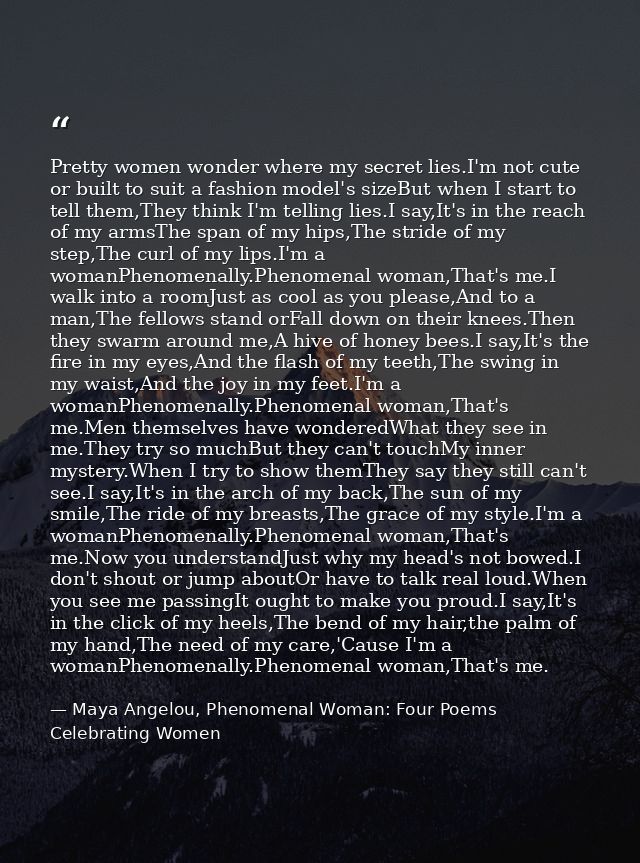 Pretty women wonder where my secret lies.I'm not cute or built to suit a fashion model's sizeBut when I start to tell th — Maya Angelou, Phenomenal Woman: Four Poems Celebrating Women