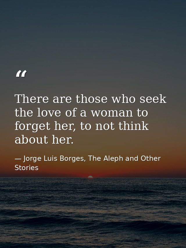 There are those who seek the love of a woman to forget her, to not think about her. — Jorge Luis Borges, The Aleph and Other Stories