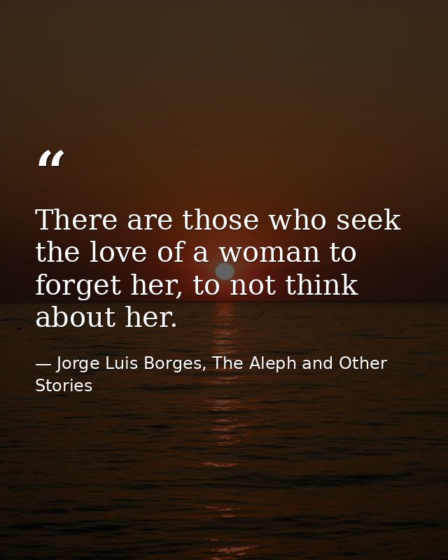 There are those who seek the love of a woman to forget her, to not think about her. — Jorge Luis Borges, The Aleph and Other Stories