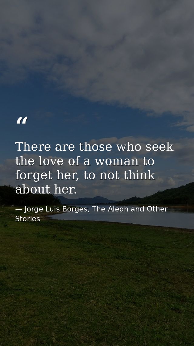 There are those who seek the love of a woman to forget her, to not think about her. — Jorge Luis Borges, The Aleph and Other Stories