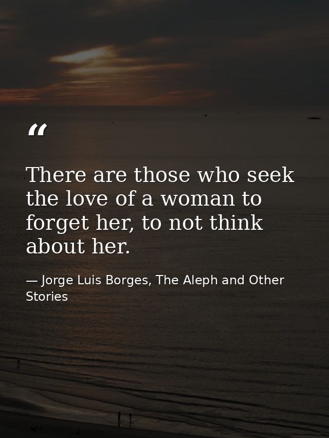 There are those who seek the love of a woman to forget her, to not think about her. — Jorge Luis Borges, The Aleph and Other Stories