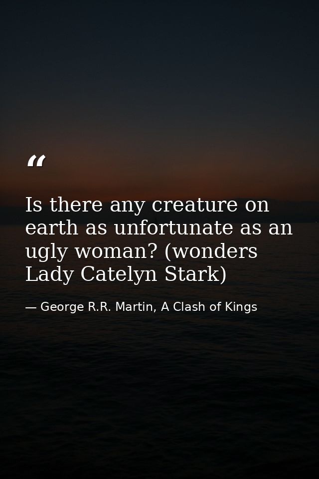 Is there any creature on earth as unfortunate as an ugly woman? (wonders Lady Catelyn Stark) — George R.R. Martin, A Clash of Kings